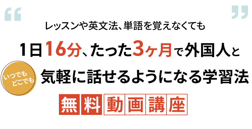 レッスンや英文法、単語を覚えなくても
1日16分、たった3ヶ月で外国人と
いつでもどこでも気軽に話せるようになる学習法
無料動画講座