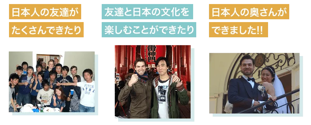 ・日本人の友達がたくさんできたり、
・友達と日本の文化を楽しむことができたり、
・日本人の奥さんができました。